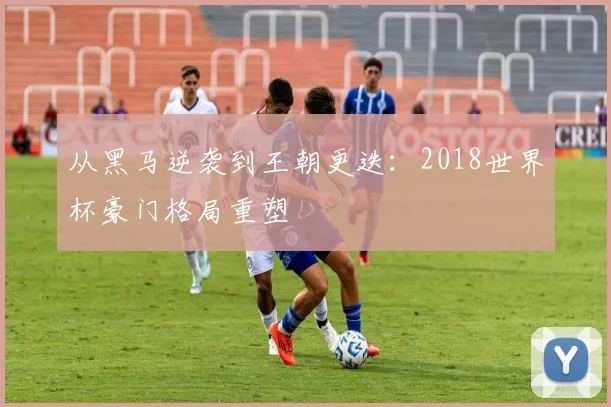 从黑马逆袭到王朝更迭：2018世界杯豪门格局重塑