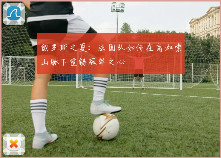 俄罗斯之夏：法国队如何在高加索山脉下重铸冠军之心