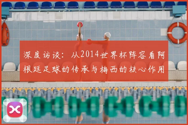 深度访谈:从2014世界杯阵容看阿根廷足球的传承与梅西的核心作用