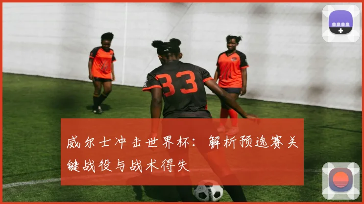 威尔士冲击世界杯:解析预选赛关键战役与战术得失