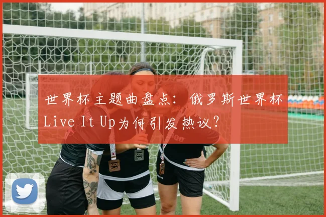 世界杯主题曲盘点：俄罗斯世界杯Live It Up为何引发热议？