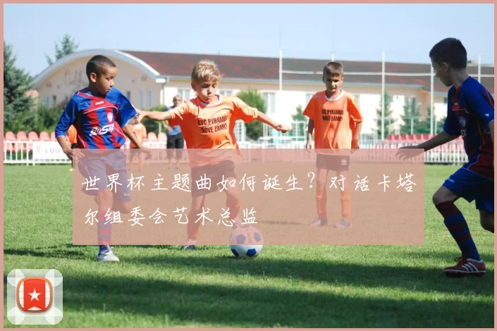 世界杯主题曲如何诞生？对话卡塔尔组委会艺术总监