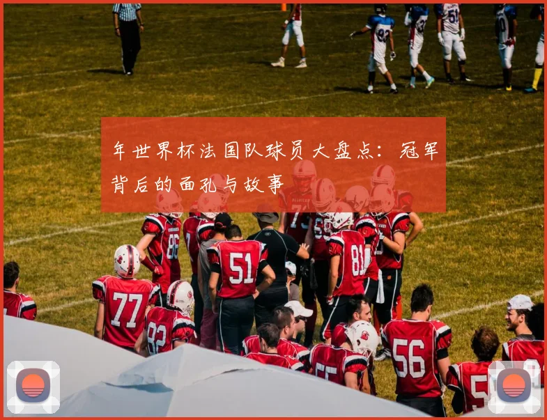 年世界杯法国队球员大盘点:冠军背后的面孔与故事