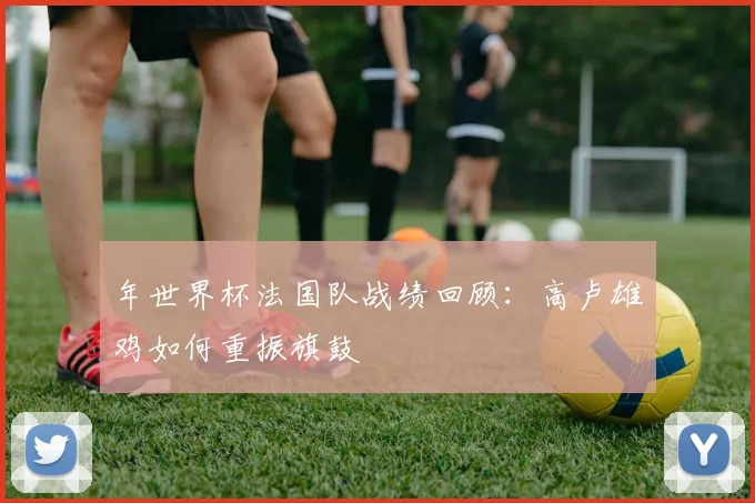 年世界杯法国队战绩回顾:高卢雄鸡如何重振旗鼓
