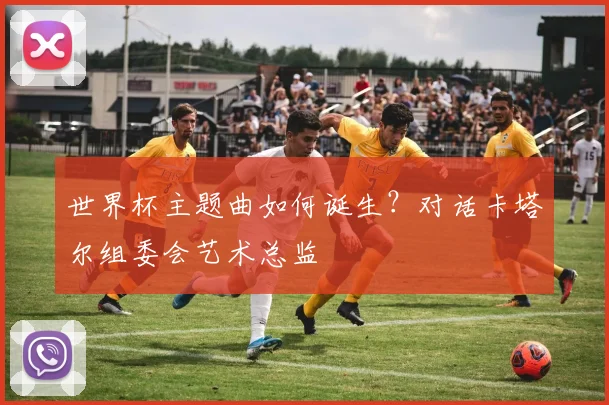 世界杯主题曲如何诞生？对话卡塔尔组委会艺术总监