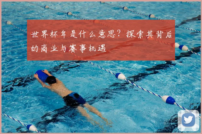 世界杯年是什么意思？探索其背后的商业与赛事机遇