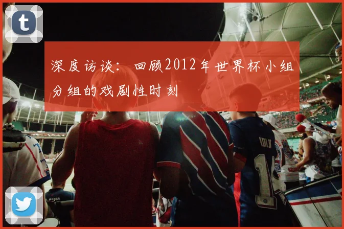 深度访谈:回顾2012年世界杯小组分组的戏剧性时刻