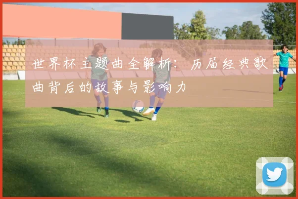 世界杯主题曲全解析：历届经典歌曲背后的故事与影响力